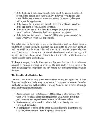 If the first step is satisfied, then check to see if the person is salaried
or not. If the person does have a salary, then you would go to step
three. If the person doesn’t make any money (is jobless), then you
will reject the application.
If the person has a salary and is male, then you will go to step four.
If the applicant is female, go to step five.
If the salary of the male is over $35,000 per year, then you can
award the loan. Otherwise, the loan is going to be rejected.
If the salary of the female is over $45,000 a year, you can award the
loan. Otherwise, reject that application.
The rules that we have above are pretty simplistic, and we chose them at
random. In the real world, the decision tree is going to be way more complex
and there will be a lot more rules and a lot more branches on your decision
tree. There are even times when a statistical technique, such as entropy, will
be used to create these nodes. Entropy is going to refer to the impurity of
classifications in the labeled data.
To keep it simple, in a decision tree the features that result in a minimum
amount of entropy is going to be set as the root node. This helps give the
bank a starting point to go from and can ensure that the right people are given
the loan.
The Benefits of a Decision Tree
Decision trees can be very good to use when sorting through a lot of data.
They are simple and really easy to understand compared to some of the other
methods you may use with machine learning. Some of the benefits of using a
decision tree algorithm include:
Decision trees can work for many different types of problems. They
work well for classification and regression tasks which mean that
you can use them to predict continuous and discrete values.
Decision trees can be used in order to help you classify both non-
linear and linear data.
In comparison to some of the other machine learning algorithms you
may use, these decision trees are pretty fast to train.
 