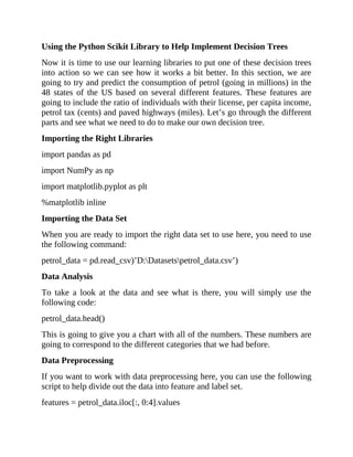 Using the Python Scikit Library to Help Implement Decision Trees
Now it is time to use our learning libraries to put one of these decision trees
into action so we can see how it works a bit better. In this section, we are
going to try and predict the consumption of petrol (going in millions) in the
48 states of the US based on several different features. These features are
going to include the ratio of individuals with their license, per capita income,
petrol tax (cents) and paved highways (miles). Let’s go through the different
parts and see what we need to do to make our own decision tree.
Importing the Right Libraries
import pandas as pd
import NumPy as np
import matplotlib.pyplot as plt
%matplotlib inline
Importing the Data Set
When you are ready to import the right data set to use here, you need to use
the following command:
petrol_data = pd.read_csv)’D:Datasetspetrol_data.csv’)
Data Analysis
To take a look at the data and see what is there, you will simply use the
following code:
petrol_data.head()
This is going to give you a chart with all of the numbers. These numbers are
going to correspond to the different categories that we had before.
Data Preprocessing
If you want to work with data preprocessing here, you can use the following
script to help divide out the data into feature and label set.
features = petrol_data.iloc[:, 0:4].values
 