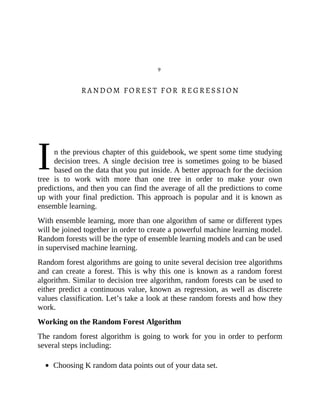 I
9
RANDOM FOREST FOR REGRESSION
n the previous chapter of this guidebook, we spent some time studying
decision trees. A single decision tree is sometimes going to be biased
based on the data that you put inside. A better approach for the decision
tree is to work with more than one tree in order to make your own
predictions, and then you can find the average of all the predictions to come
up with your final prediction. This approach is popular and it is known as
ensemble learning.
With ensemble learning, more than one algorithm of same or different types
will be joined together in order to create a powerful machine learning model.
Random forests will be the type of ensemble learning models and can be used
in supervised machine learning.
Random forest algorithms are going to unite several decision tree algorithms
and can create a forest. This is why this one is known as a random forest
algorithm. Similar to decision tree algorithm, random forests can be used to
either predict a continuous value, known as regression, as well as discrete
values classification. Let’s take a look at these random forests and how they
work.
Working on the Random Forest Algorithm
The random forest algorithm is going to work for you in order to perform
several steps including:
Choosing K random data points out of your data set.
 