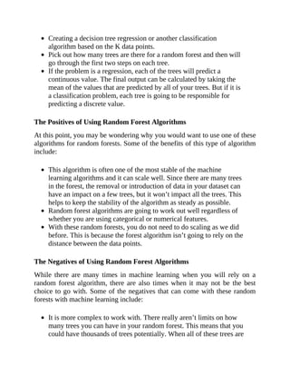 Creating a decision tree regression or another classification
algorithm based on the K data points.
Pick out how many trees are there for a random forest and then will
go through the first two steps on each tree.
If the problem is a regression, each of the trees will predict a
continuous value. The final output can be calculated by taking the
mean of the values that are predicted by all of your trees. But if it is
a classification problem, each tree is going to be responsible for
predicting a discrete value.
The Positives of Using Random Forest Algorithms
At this point, you may be wondering why you would want to use one of these
algorithms for random forests. Some of the benefits of this type of algorithm
include:
This algorithm is often one of the most stable of the machine
learning algorithms and it can scale well. Since there are many trees
in the forest, the removal or introduction of data in your dataset can
have an impact on a few trees, but it won’t impact all the trees. This
helps to keep the stability of the algorithm as steady as possible.
Random forest algorithms are going to work out well regardless of
whether you are using categorical or numerical features.
With these random forests, you do not need to do scaling as we did
before. This is because the forest algorithm isn’t going to rely on the
distance between the data points.
The Negatives of Using Random Forest Algorithms
While there are many times in machine learning when you will rely on a
random forest algorithm, there are also times when it may not be the best
choice to go with. Some of the negatives that can come with these random
forests with machine learning include:
It is more complex to work with. There really aren’t limits on how
many trees you can have in your random forest. This means that you
could have thousands of trees potentially. When all of these trees are
 