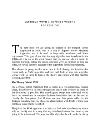 T
WORKING WITH A SUPPORT VECTOR
REGRESSION
he next topic we are going to explore is the Support Vector
Regression or SVR. This is a type of Support Vector Machines
Algorithm and it is used to help with non-linear and linear
regressions. This type of machine learning algorithm was introduced in the
1960s and it is one of the most famous that you can use when it comes to
machine learning. Before the neural networks were as common as they are
today, SVM was the most accurate of the algorithms for machine learning.
This chapter is going to take some time to look through the intuition that
comes with an SVM algorithm and then will look at how this algorithm
works. First, we need to look at the theory that comes with this machine
learning algorithm.
The Theory Behind SVM
For a typical linear regression that is found in a two-dimensional feature
space, the job here is to find a straight line that is able to bisect as many of
the data points as possible. This sounds good, except that in the real world;
there can sometimes be multiple decision boundaries that can be used to
classify the data points. And if there are new data points added in, the
decision boundary that you chose for classification will decide if these data
points are successfully classified.
The job of the SVM algorithm is to help you find a decision boundary that is
able to classify data in a way that any misclassifications that show up are
going to be minimized. The way that this algorithm is able to do this is by
 