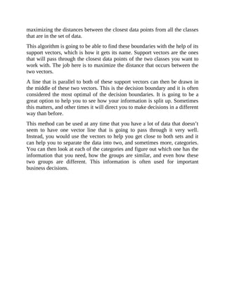 maximizing the distances between the closest data points from all the classes
that are in the set of data.
This algorithm is going to be able to find these boundaries with the help of its
support vectors, which is how it gets its name. Support vectors are the ones
that will pass through the closest data points of the two classes you want to
work with. The job here is to maximize the distance that occurs between the
two vectors.
A line that is parallel to both of these support vectors can then be drawn in
the middle of these two vectors. This is the decision boundary and it is often
considered the most optimal of the decision boundaries. It is going to be a
great option to help you to see how your information is split up. Sometimes
this matters, and other times it will direct you to make decisions in a different
way than before.
This method can be used at any time that you have a lot of data that doesn’t
seem to have one vector line that is going to pass through it very well.
Instead, you would use the vectors to help you get close to both sets and it
can help you to separate the data into two, and sometimes more, categories.
You can then look at each of the categories and figure out which one has the
information that you need, how the groups are similar, and even how these
two groups are different. This information is often used for important
business decisions.
 