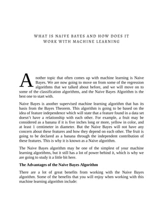 A
WHAT IS NAIVE BAYES AND HOW DOES IT
WORK WITH MACHINE LEARNING
nother topic that often comes up with machine learning is Naive
Bayes. We are now going to move on from some of the regression
algorithms that we talked about before, and we will move on to
some of the classification algorithms, and the Naive Bayes Algorithm is the
best one to start with.
Naive Bayes is another supervised machine learning algorithm that has its
basis from the Bayes Theorem. This algorithm is going to be based on the
idea of feature independence which will state that a feature found in a data set
doesn’t have a relationship with each other. For example, a fruit may be
considered as a banana if it is five inches long or more, yellow in color, and
at least 1 centimeter in diameter. But the Naive Bayes will not have any
concern about these features and how they depend on each other. The fruit is
going to be declared as a banana through the independent contribution of
these features. This is why it is known as a Naive algorithm.
The Naive Bayes algorithm may be one of the simplest of your machine
learning algorithms, but it still has a lot of power behind it, which is why we
are going to study it a little bit here.
The Advantages of the Naive Bayes Algorithm
There are a lot of great benefits from working with the Naive Bayes
algorithm. Some of the benefits that you will enjoy when working with this
machine learning algorithm include:
 
