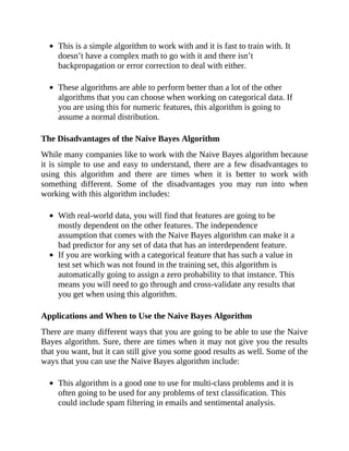 This is a simple algorithm to work with and it is fast to train with. It
doesn’t have a complex math to go with it and there isn’t
backpropagation or error correction to deal with either.
These algorithms are able to perform better than a lot of the other
algorithms that you can choose when working on categorical data. If
you are using this for numeric features, this algorithm is going to
assume a normal distribution.
The Disadvantages of the Naive Bayes Algorithm
While many companies like to work with the Naive Bayes algorithm because
it is simple to use and easy to understand, there are a few disadvantages to
using this algorithm and there are times when it is better to work with
something different. Some of the disadvantages you may run into when
working with this algorithm includes:
With real-world data, you will find that features are going to be
mostly dependent on the other features. The independence
assumption that comes with the Naive Bayes algorithm can make it a
bad predictor for any set of data that has an interdependent feature.
If you are working with a categorical feature that has such a value in
test set which was not found in the training set, this algorithm is
automatically going to assign a zero probability to that instance. This
means you will need to go through and cross-validate any results that
you get when using this algorithm.
Applications and When to Use the Naive Bayes Algorithm
There are many different ways that you are going to be able to use the Naive
Bayes algorithm. Sure, there are times when it may not give you the results
that you want, but it can still give you some good results as well. Some of the
ways that you can use the Naive Bayes algorithm include:
This algorithm is a good one to use for multi-class problems and it is
often going to be used for any problems of text classification. This
could include spam filtering in emails and sentimental analysis.
 
