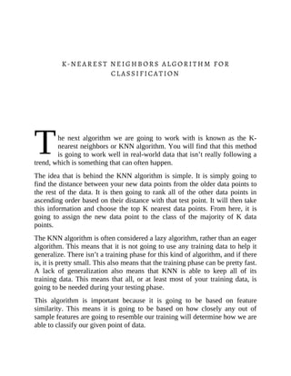 T
K-NEAREST NEIGHBORS ALGORITHM FOR
CLASSIFICATION
he next algorithm we are going to work with is known as the K-
nearest neighbors or KNN algorithm. You will find that this method
is going to work well in real-world data that isn’t really following a
trend, which is something that can often happen.
The idea that is behind the KNN algorithm is simple. It is simply going to
find the distance between your new data points from the older data points to
the rest of the data. It is then going to rank all of the other data points in
ascending order based on their distance with that test point. It will then take
this information and choose the top K nearest data points. From here, it is
going to assign the new data point to the class of the majority of K data
points.
The KNN algorithm is often considered a lazy algorithm, rather than an eager
algorithm. This means that it is not going to use any training data to help it
generalize. There isn’t a training phase for this kind of algorithm, and if there
is, it is pretty small. This also means that the training phase can be pretty fast.
A lack of generalization also means that KNN is able to keep all of its
training data. This means that all, or at least most of your training data, is
going to be needed during your testing phase.
This algorithm is important because it is going to be based on feature
similarity. This means it is going to be based on how closely any out of
sample features are going to resemble our training will determine how we are
able to classify our given point of data.
 
