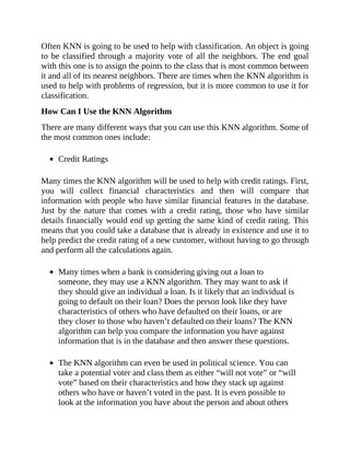 Often KNN is going to be used to help with classification. An object is going
to be classified through a majority vote of all the neighbors. The end goal
with this one is to assign the points to the class that is most common between
it and all of its nearest neighbors. There are times when the KNN algorithm is
used to help with problems of regression, but it is more common to use it for
classification.
How Can I Use the KNN Algorithm
There are many different ways that you can use this KNN algorithm. Some of
the most common ones include:
Credit Ratings
Many times the KNN algorithm will be used to help with credit ratings. First,
you will collect financial characteristics and then will compare that
information with people who have similar financial features in the database.
Just by the nature that comes with a credit rating, those who have similar
details financially would end up getting the same kind of credit rating. This
means that you could take a database that is already in existence and use it to
help predict the credit rating of a new customer, without having to go through
and perform all the calculations again.
Many times when a bank is considering giving out a loan to
someone, they may use a KNN algorithm. They may want to ask if
they should give an individual a loan. Is it likely that an individual is
going to default on their loan? Does the person look like they have
characteristics of others who have defaulted on their loans, or are
they closer to those who haven’t defaulted on their loans? The KNN
algorithm can help you compare the information you have against
information that is in the database and then answer these questions.
The KNN algorithm can even be used in political science. You can
take a potential voter and class them as either “will not vote” or “will
vote” based on their characteristics and how they stack up against
others who have or haven’t voted in the past. It is even possible to
look at the information you have about the person and about others
 