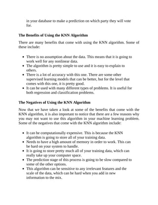 in your database to make a prediction on which party they will vote
for.
The Benefits of Using the KNN Algorithm
There are many benefits that come with using the KNN algorithm. Some of
these include:
There is no assumption about the data. This means that it is going to
work well for any nonlinear data.
The algorithm is pretty simple to use and it is easy to explain to
others.
There is a lot of accuracy with this one. There are some other
supervised learning models that can be better, but for the level that
comes with this one, it is pretty good.
It can be used with many different types of problems. It is useful for
both regression and classification problems.
The Negatives of Using the KNN Algorithm
Now that we have taken a look at some of the benefits that come with the
KNN algorithm, it is also important to notice that there are a few reasons why
you may not want to use this algorithm in your machine learning problem.
Some of the negatives that come with the KNN algorithm include:
It can be computationally expensive. This is because the KNN
algorithm is going to store all of your training data.
Needs to have a high amount of memory in order to work. This can
be hard on your system to handle.
It is going to store pretty much all of your training data, which can
really take up your computer space.
The prediction stage of this process is going to be slow compared to
some of the other options.
This algorithm can be sensitive to any irrelevant features and the
scale of the data, which can be hard when you add in new
information to the mix.
 