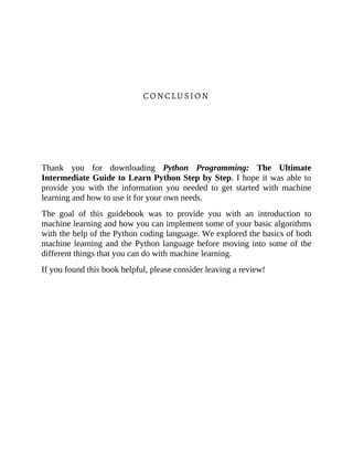 CONCLUSION
Thank you for downloading Python Programming: The Ultimate
Intermediate Guide to Learn Python Step by Step. I hope it was able to
provide you with the information you needed to get started with machine
learning and how to use it for your own needs.
The goal of this guidebook was to provide you with an introduction to
machine learning and how you can implement some of your basic algorithms
with the help of the Python coding language. We explored the basics of both
machine learning and the Python language before moving into some of the
different things that you can do with machine learning.
If you found this book helpful, please consider leaving a review!
 