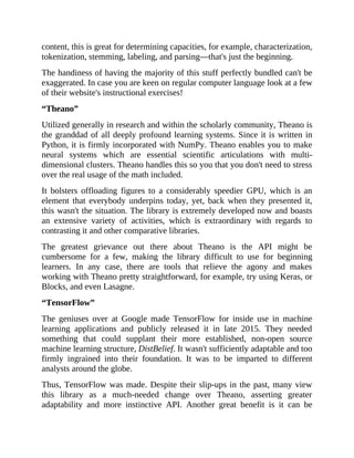 content, this is great for determining capacities, for example, characterization,
tokenization, stemming, labeling, and parsing—that's just the beginning.
The handiness of having the majority of this stuff perfectly bundled can't be
exaggerated. In case you are keen on regular computer language look at a few
of their website's instructional exercises!
“Theano”
Utilized generally in research and within the scholarly community, Theano is
the granddad of all deeply profound learning systems. Since it is written in
Python, it is firmly incorporated with NumPy. Theano enables you to make
neural systems which are essential scientific articulations with multi-
dimensional clusters. Theano handles this so you that you don't need to stress
over the real usage of the math included.
It bolsters offloading figures to a considerably speedier GPU, which is an
element that everybody underpins today, yet, back when they presented it,
this wasn't the situation. The library is extremely developed now and boasts
an extensive variety of activities, which is extraordinary with regards to
contrasting it and other comparative libraries.
The greatest grievance out there about Theano is the API might be
cumbersome for a few, making the library difficult to use for beginning
learners. In any case, there are tools that relieve the agony and makes
working with Theano pretty straightforward, for example, try using Keras, or
Blocks, and even Lasagne.
“TensorFlow”
The geniuses over at Google made TensorFlow for inside use in machine
learning applications and publicly released it in late 2015. They needed
something that could supplant their more established, non-open source
machine learning structure, DistBelief. It wasn't sufficiently adaptable and too
firmly ingrained into their foundation. It was to be imparted to different
analysts around the globe.
Thus, TensorFlow was made. Despite their slip-ups in the past, many view
this library as a much-needed change over Theano, asserting greater
adaptability and more instinctive API. Another great benefit is it can be
 