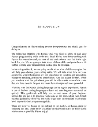 INTRODUCTION
Congratulations on downloading Python Programming and thank you for
doing so.
The following chapters will discuss what you need to know to take your
Python programming skills to the next level. If you have been working with
Python for some time and you have all the basics down, then this is the right
book for you. We are going to take some of those skills and push them a bit
further to make your programming skills a little bit stronger.
Inside this guidebook, we are going to talk about a lot of different topics that
will help you advance your coding skills. We will talk about how to create
arguments, what inheritances are, the importance of iterators and generators,
exception handling, and how to create loops. And that is just the start. When
you are done with this guidebook, you will be able to take some of the codes
that you have done in the past and make them stronger and more powerful.
Working with the Python coding language can be a great experience. Python
is one of the best coding languages to learn and even beginners can catch on
quickly. This guidebook will help you to take some of your beginner
knowledge and put it to good use with some of the best coding ever. Check
out this guidebook when you are ready to go from intermediate to advanced
level in your Python programming skills.
There are plenty of books on this subject on the market, so thanks again for
choosing this one. Every effort was made to ensure it is full of as much useful
information as possible. Please enjoy!
 