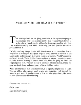 T
1
WORKING WITH INHERITANCES IN PYTHON
he first topic that we are going to discuss in the Python language is
inheritances. These inheritances can be nice because they help you to
write a lot of complex code, without having to type out line after line.
This makes the coding look nicer, cleans it up, and still gets the results that
you want from it.
To help you keep things simple with inheritances work, remember that an
inheritance is when you take your original code, one that is known as the
parent code, and then copy it down to come up with some “child” codes that
are based from it. These child codes are adjustable so you can make changes
to them, without having to worry about how they are going to affect the
original parent code. You can choose to just make one inheritance, or you can
keep moving it down and make many of these children codes.
While an inheritance may sound complex, it is a pretty simple code to learn.
You can add or take away as much as you want to get this code to work the
way that you want. A good example of how an inheritance looks like inside
of your code includes the following:
#EXAMPLE OF INHERITANCE
#base class
class Student(object):
 