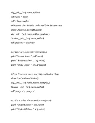def__init__(self, name, rollno):
self.name = name
self.rollno = rollno
#Graduate class inherits or derived from Student class
class GraduateStudent(Student):
def__init__(self, name, rollno, graduate):
Student__init__(self, name, rollno)
self.graduate = graduate
DEF DISPLAYGRADUATESTUDENT(SELF):
print”Student Name:”, self.name)
print(“Student Rollno:”, self.rollno)
print(“Study Group:”, self.graduate)
#POST GRADUATE CLASS inherits from Student class
class PostGraduate(Student):
def__init__(self, name, rollno, postgrad):
Student__init__(self, name, rollno)
self.postgrad = postgrad
DEF DISPLAYPOSTGRADUATESTUDENT(SELF):
print(“Student Name:”, self.name)
print(“Student Rollno:”, self.rollno)
 