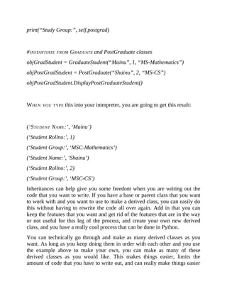 print(“Study Group:”, self.postgrad)
#INSTANTIATE FROM GRADUATE and PostGraduate classes
objGradStudent = GraduateStudent(“Mainu”, 1, “MS-Mathematics”)
objPostGradStudent = PostGraduate(“Shainu”, 2, “MS-CS”)
objPostGradStudent.DisplayPostGraduateStudent()
WHEN YOU TYPE this into your interpreter, you are going to get this result:
(‘STUDENT NAME:’, ‘Mainu’)
(‘Student Rollno:’, 1)
(‘Student Group:’, ‘MSC-Mathematics’)
(‘Student Name:’, ‘Shainu’)
(‘Student Rollno:’, 2)
(‘Student Group:’, ‘MSC-CS’)
Inheritances can help give you some freedom when you are writing out the
code that you want to write. If you have a base or parent class that you want
to work with and you want to use to make a derived class, you can easily do
this without having to rewrite the code all over again. Add in that you can
keep the features that you want and get rid of the features that are in the way
or not useful for this leg of the process, and create your own new derived
class, and you have a really cool process that can be done in Python.
You can technically go through and make as many derived classes as you
want. As long as you keep doing them in order with each other and you use
the example above to make your own, you can make as many of these
derived classes as you would like. This makes things easier, limits the
amount of code that you have to write out, and can really make things easier
 