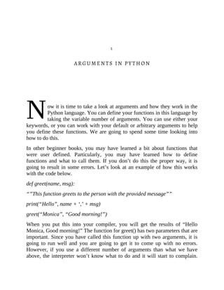 N
2
ARGUMENTS IN PYTHON
ow it is time to take a look at arguments and how they work in the
Python language. You can define your functions in this language by
taking the variable number of arguments. You can use either your
keywords, or you can work with your default or arbitrary arguments to help
you define these functions. We are going to spend some time looking into
how to do this.
In other beginner books, you may have learned a bit about functions that
were user defined. Particularly, you may have learned how to define
functions and what to call them. If you don’t do this the proper way, it is
going to result in some errors. Let’s look at an example of how this works
with the code below.
def greet(name, msg):
“”This function greets to the person with the provided message””
print(“Hello”, name + ‘,’ + msg)
greet(“Monica”, “Good morning!”)
When you put this into your compiler, you will get the results of “Hello
Monica, Good morning!” The function for greet() has two parameters that are
important. Since you have called this function up with two arguments, it is
going to run well and you are going to get it to come up with no errors.
However, if you use a different number of arguments than what we have
above, the interpreter won’t know what to do and it will start to complain.
 