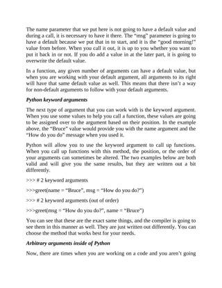 The name parameter that we put here is not going to have a default value and
during a call, it is necessary to have it there. The “msg” parameter is going to
have a default because we put that in to start, and it is the “good morning!”
value from before. When you call it out, it is up to you whether you want to
put it back in or not. If you do add a value in at the later part, it is going to
overwrite the default value.
In a function, any given number of arguments can have a default value, but
when you are working with your default argument, all arguments to its right
will have that same default value as well. This means that there isn’t a way
for non-default arguments to follow with your default arguments.
Python keyword arguments
The next type of argument that you can work with is the keyword argument.
When you use some values to help you call a function, these values are going
to be assigned over to the argument based on their position. In the example
above, the “Bruce” value would provide you with the name argument and the
“How do you do” message when you used it.
Python will allow you to use the keyword argument to call up functions.
When you call up functions with this method, the position, or the order of
your arguments can sometimes be altered. The two examples below are both
valid and will give you the same results, but they are written out a bit
differently.
>>> # 2 keyword arguments
>>>greet(name = “Bruce”, msg = “How do you do?”)
>>> # 2 keyword arguments (out of order)
>>>greet(msg = “How do you do?”, name = “Bruce”)
You can see that these are the exact same things, and the compiler is going to
see them in this manner as well. They are just written out differently. You can
choose the method that works best for your needs.
Arbitrary arguments inside of Python
Now, there are times when you are working on a code and you aren’t going
 