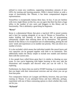 utilized to create new conditions, supporting tremendous amounts of new
GPUs for training and learning purposes. While it doesn't bolster as wide a
scope of functionality like Theano, it has better computational diagram
representations.
TensorFlow is exceptionally famous these days. In fact, if you are familiar
with every single library on this list, you can agree that there has been a huge
influx in the number of new users and bloggers in this library and its
functionality. This is definitely a good thing for beginners.
“Keras”
Keras is a phenomenal library that gives a top-level API to neural systems
and is best for running alongside or on top of Theano or TensorFlow. It
makes bridling full intensity of these intricate bits of programming
substantially simpler than utilizing them all by themselves. The greatest
benefit of this library is its exceptional ease of understanding, putting the end
users’ needs and experiences as its number one priority. This cuts down on a
number of errors.
It is also secluded; which means that individual models like neural layers and
cost capacities can be grouped together with little to no limitations. This
additionally makes the library simple to include new models and interface
them with the current ones.
A few people have called Keras great that it is similar to cheating on your
exam. In case you're beginning with higher learning in this area, take the
illustrations and examples and discover what you can do with it. Try
exploring.
Furthermore, by chance that you need to START learning, it is recommended
that you begin with their instructional exercises and see where you can go
from that point.
Two comparative choices are Lasagne and Blocks; however, they just keep
running on Theano. If you attempted Keras and have difficulty, perhaps,
experiment with one of these contrasting options to check whether they work
out for you.
“PyTorch”
 