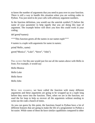 to know the number of arguments that you need to pass over to your function.
There is still a way to handle this situation when you are writing codes in
Python. You just need to do your calls with arbitrary argument numbers.
In the function definition, you would use the asterisk symbol (*) before the
name of your parameter to help signify that you are doing this type of
argument. The example below will show you how this could work in your
coding.
def greet(*names):
““““This function greets all the names in our names tuple””””
# names is a tuple with arguments for name in names:
print(“Hello:, name)
greet(“Monica”, “Luke”, “Steve”, “John”)
THE OUTPUT for this one would just list out all the names above with Hello in
front. For example, it would say:
Hello Monica
Hello Luke
Hello Steve
Hello John
WITH THIS EXAMPLE, we have called the function with many different
arguments and these arguments are going to be wrapped up in a tuple long
before they move into the function. Then, when we are in the function, we
used the for loop to help us recover all the arguments without needing to
write out the code a bunch of times.
As you can guess by this point, the functions found in Python have a lot of
different features that are going to make the life of a programmer to Python a
lot easier. While some of these do have similar capabilities compared to other
 
