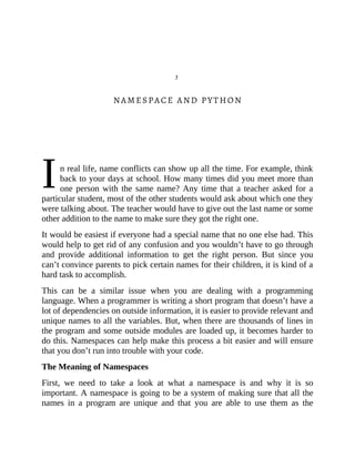 I
3
NAMESPACE AND PYTHON
n real life, name conflicts can show up all the time. For example, think
back to your days at school. How many times did you meet more than
one person with the same name? Any time that a teacher asked for a
particular student, most of the other students would ask about which one they
were talking about. The teacher would have to give out the last name or some
other addition to the name to make sure they got the right one.
It would be easiest if everyone had a special name that no one else had. This
would help to get rid of any confusion and you wouldn’t have to go through
and provide additional information to get the right person. But since you
can’t convince parents to pick certain names for their children, it is kind of a
hard task to accomplish.
This can be a similar issue when you are dealing with a programming
language. When a programmer is writing a short program that doesn’t have a
lot of dependencies on outside information, it is easier to provide relevant and
unique names to all the variables. But, when there are thousands of lines in
the program and some outside modules are loaded up, it becomes harder to
do this. Namespaces can help make this process a bit easier and will ensure
that you don’t run into trouble with your code.
The Meaning of Namespaces
First, we need to take a look at what a namespace is and why it is so
important. A namespace is going to be a system of making sure that all the
names in a program are unique and that you are able to use them as the
 