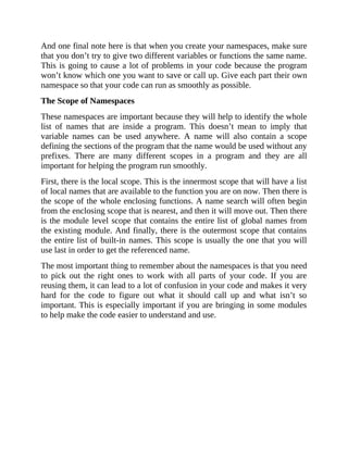 And one final note here is that when you create your namespaces, make sure
that you don’t try to give two different variables or functions the same name.
This is going to cause a lot of problems in your code because the program
won’t know which one you want to save or call up. Give each part their own
namespace so that your code can run as smoothly as possible.
The Scope of Namespaces
These namespaces are important because they will help to identify the whole
list of names that are inside a program. This doesn’t mean to imply that
variable names can be used anywhere. A name will also contain a scope
defining the sections of the program that the name would be used without any
prefixes. There are many different scopes in a program and they are all
important for helping the program run smoothly.
First, there is the local scope. This is the innermost scope that will have a list
of local names that are available to the function you are on now. Then there is
the scope of the whole enclosing functions. A name search will often begin
from the enclosing scope that is nearest, and then it will move out. Then there
is the module level scope that contains the entire list of global names from
the existing module. And finally, there is the outermost scope that contains
the entire list of built-in names. This scope is usually the one that you will
use last in order to get the referenced name.
The most important thing to remember about the namespaces is that you need
to pick out the right ones to work with all parts of your code. If you are
reusing them, it can lead to a lot of confusion in your code and makes it very
hard for the code to figure out what it should call up and what isn’t so
important. This is especially important if you are bringing in some modules
to help make the code easier to understand and use.
 