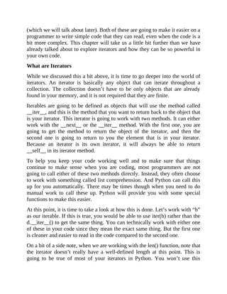 (which we will talk about later). Both of these are going to make it easier on a
programmer to write simple code that they can read, even when the code is a
bit more complex. This chapter will take us a little bit further than we have
already talked about to explore iterators and how they can be so powerful in
your own code.
What are Iterators
While we discussed this a bit above, it is time to go deeper into the world of
iterators. An iterator is basically any object that can iterate throughout a
collection. The collection doesn’t have to be only objects that are already
found in your memory, and it is not required that they are finite.
Iterables are going to be defined as objects that will use the method called
__iter__, and this is the method that you want to return back to the object that
is your iterator. This iterator is going to work with two methods. It can either
work with the __next__ or the __iter__ method. With the first one, you are
going to get the method to return the object of the iterator, and then the
second one is going to return to you the element that is in your iterator.
Because an iterator is its own iterator, it will always be able to return
__self__ in its iterator method.
To help you keep your code working well and to make sure that things
continue to make sense when you are coding, most programmers are not
going to call either of these two methods directly. Instead, they often choose
to work with something called list comprehension. And Python can call this
up for you automatically. There may be times though when you need to do
manual work to call these up. Python will provide you with some special
functions to make this easier.
At this point, it is time to take a look at how this is done. Let’s work with “b”
as our iterable. If this is true, you would be able to use iter(b) rather than the
d.__iter__() to get the same thing. You can technically work with either one
of these in your code since they mean the exact same thing. But the first one
is cleaner and easier to read in the code compared to the second one.
On a bit of a side note, when we are working with the len() function, note that
the iterator doesn’t really have a well-defined length at this point. This is
going to be true of most of your iterators in Python. You won’t use this
 