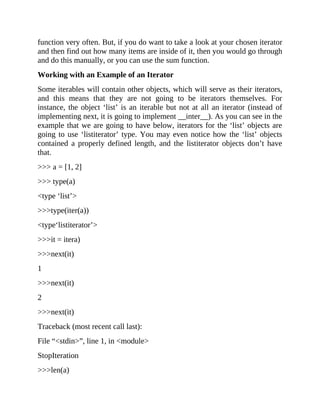 function very often. But, if you do want to take a look at your chosen iterator
and then find out how many items are inside of it, then you would go through
and do this manually, or you can use the sum function.
Working with an Example of an Iterator
Some iterables will contain other objects, which will serve as their iterators,
and this means that they are not going to be iterators themselves. For
instance, the object ‘list’ is an iterable but not at all an iterator (instead of
implementing next, it is going to implement __inter__). As you can see in the
example that we are going to have below, iterators for the ‘list’ objects are
going to use ‘listiterator’ type. You may even notice how the ‘list’ objects
contained a properly defined length, and the listiterator objects don’t have
that.
>>> a = [1, 2]
>>> type(a)
<type ‘list’>
>>>type(iter(a))
<type‘listiterator’>
>>>it = itera)
>>>next(it)
1
>>>next(it)
2
>>>next(it)
Traceback (most recent call last):
File “<stdin>”, line 1, in <module>
StopIteration
>>>len(a)
 