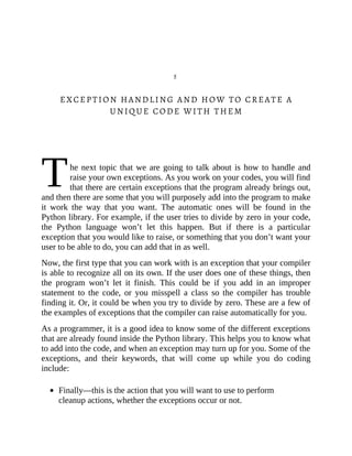 T
5
EXCEPTION HANDLING AND HOW TO CREATE A
UNIQUE CODE WITH THEM
he next topic that we are going to talk about is how to handle and
raise your own exceptions. As you work on your codes, you will find
that there are certain exceptions that the program already brings out,
and then there are some that you will purposely add into the program to make
it work the way that you want. The automatic ones will be found in the
Python library. For example, if the user tries to divide by zero in your code,
the Python language won’t let this happen. But if there is a particular
exception that you would like to raise, or something that you don’t want your
user to be able to do, you can add that in as well.
Now, the first type that you can work with is an exception that your compiler
is able to recognize all on its own. If the user does one of these things, then
the program won’t let it finish. This could be if you add in an improper
statement to the code, or you misspell a class so the compiler has trouble
finding it. Or, it could be when you try to divide by zero. These are a few of
the examples of exceptions that the compiler can raise automatically for you.
As a programmer, it is a good idea to know some of the different exceptions
that are already found inside the Python library. This helps you to know what
to add into the code, and when an exception may turn up for you. Some of the
exceptions, and their keywords, that will come up while you do coding
include:
Finally—this is the action that you will want to use to perform
cleanup actions, whether the exceptions occur or not.
 