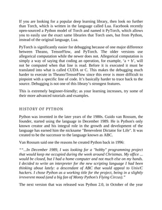 If you are looking for a popular deep learning library, then look no further
than Torch, which is written in the language called Lua. Facebook recently
open-sourced a Python model of Torch and named it PyTorch, which allows
you to easily use the exact same libraries that Torch uses, but from Python,
instead of the original language, Lua.
PyTorch is significantly easier for debugging because of one major difference
between Theano, TensorFlow, and PyTorch. The older versions use
allegorical computation while the newer does not. Allegorical computation is
simply a way of saying that coding an operation, for example, ‘a + b’, will
not be computed when that line is read. Before it is executed it must be
translated into what is called CUDA or C. This makes the debugging much
harder to execute in Theano/TensorFlow since this error is more difficult to
pinpoint with a specific line of code. It’s basically harder to trace back to the
source. Debugging is not one of this library’s strongest features.
This is extremely beginner-friendly; as your learning increases, try some of
their more advanced tutorials and examples.
HISTORY OF PYTHON
Python was invented in the later years of the 1980s. Guido van Rossum, the
founder, started using the language in December 1989. He is Python's only
known creator and his integral role in the growth and development of the
language has earned him the nickname "Benevolent Dictator for Life". It was
created to be the successor to the language known as ABC.
Van Rossum said one the reasons he created Python back in 1996:
““...In December 1989, I was looking for a "hobby" programming project
that would keep me occupied during the week around Christmas. My office ...
would be closed, but I had a home computer and not much else on my hands.
I decided to write an interpreter for the new scripting language I had been
thinking about lately: a descendant of ABC that would appeal to Unix/C
hackers. I chose Python as a working title for the project, being in a slightly
irreverent mood (and a big fan of Monty Python's Flying Circus).”
The next version that was released was Python 2.0, in October of the year
 