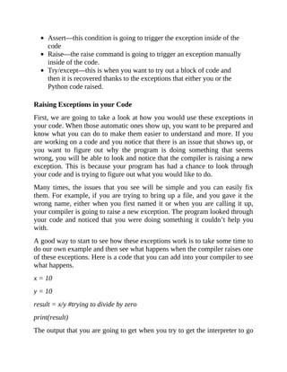 Assert—this condition is going to trigger the exception inside of the
code
Raise—the raise command is going to trigger an exception manually
inside of the code.
Try/except—this is when you want to try out a block of code and
then it is recovered thanks to the exceptions that either you or the
Python code raised.
Raising Exceptions in your Code
First, we are going to take a look at how you would use these exceptions in
your code. When those automatic ones show up, you want to be prepared and
know what you can do to make them easier to understand and more. If you
are working on a code and you notice that there is an issue that shows up, or
you want to figure out why the program is doing something that seems
wrong, you will be able to look and notice that the compiler is raising a new
exception. This is because your program has had a chance to look through
your code and is trying to figure out what you would like to do.
Many times, the issues that you see will be simple and you can easily fix
them. For example, if you are trying to bring up a file, and you gave it the
wrong name, either when you first named it or when you are calling it up,
your compiler is going to raise a new exception. The program looked through
your code and noticed that you were doing something it couldn’t help you
with.
A good way to start to see how these exceptions work is to take some time to
do our own example and then see what happens when the compiler raises one
of these exceptions. Here is a code that you can add into your compiler to see
what happens.
x = 10
y = 10
result = x/y #trying to divide by zero
print(result)
The output that you are going to get when you try to get the interpreter to go
 