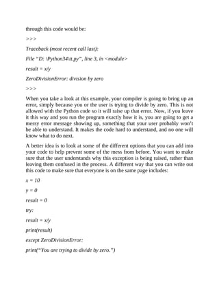 through this code would be:
>>>
Traceback (most recent call last):
File “D: Python34tt.py”, line 3, in <module>
result = x/y
ZeroDivisionError: division by zero
>>>
When you take a look at this example, your compiler is going to bring up an
error, simply because you or the user is trying to divide by zero. This is not
allowed with the Python code so it will raise up that error. Now, if you leave
it this way and you run the program exactly how it is, you are going to get a
messy error message showing up, something that your user probably won’t
be able to understand. It makes the code hard to understand, and no one will
know what to do next.
A better idea is to look at some of the different options that you can add into
your code to help prevent some of the mess from before. You want to make
sure that the user understands why this exception is being raised, rather than
leaving them confused in the process. A different way that you can write out
this code to make sure that everyone is on the same page includes:
x = 10
y = 0
result = 0
try:
result = x/y
print(result)
except ZeroDivisionError:
print(“You are trying to divide by zero.”)
 
