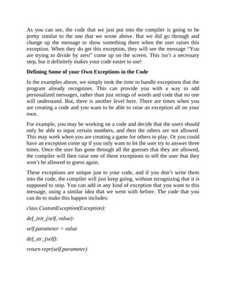 As you can see, the code that we just put into the compiler is going to be
pretty similar to the one that we wrote above. But we did go through and
change up the message to show something there when the user raises this
exception. When they do get this exception, they will see the message “You
are trying to divide by zero” come up on the screen. This isn’t a necessary
step, but it definitely makes your code easier to use!
Defining Some of your Own Exceptions in the Code
In the examples above, we simply took the time to handle exceptions that the
program already recognizes. This can provide you with a way to add
personalized messages, rather than just strings of words and code that no one
will understand. But, there is another level here. There are times when you
are creating a code and you want to be able to raise an exception all on your
own.
For example, you may be working on a code and decide that the users should
only be able to input certain numbers, and then the others are not allowed.
This may work when you are creating a game for others to play. Or you could
have an exception come up if you only want to let the user try to answer three
times. Once the user has gone through all the guesses that they are allowed,
the compiler will then raise one of these exceptions to tell the user that they
won’t be allowed to guess again.
These exceptions are unique just to your code, and if you don’t write them
into the code, the compiler will just keep going, without recognizing that it is
supposed to stop. You can add in any kind of exception that you want to this
message, using a similar idea that we went with before. The code that you
can do to make this happen includes:
class CustomException(Exception):
def_init_(self, value):
self.parameter = value
def_str_(self):
return repr(self.parameter)
 