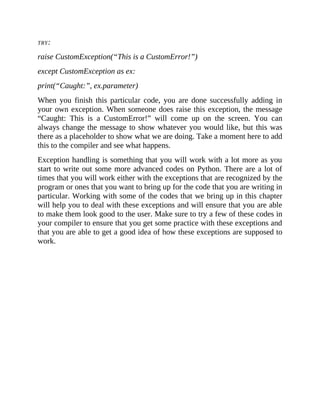 TRY:
raise CustomException(“This is a CustomError!”)
except CustomException as ex:
print(“Caught:”, ex.parameter)
When you finish this particular code, you are done successfully adding in
your own exception. When someone does raise this exception, the message
“Caught: This is a CustomError!” will come up on the screen. You can
always change the message to show whatever you would like, but this was
there as a placeholder to show what we are doing. Take a moment here to add
this to the compiler and see what happens.
Exception handling is something that you will work with a lot more as you
start to write out some more advanced codes on Python. There are a lot of
times that you will work either with the exceptions that are recognized by the
program or ones that you want to bring up for the code that you are writing in
particular. Working with some of the codes that we bring up in this chapter
will help you to deal with these exceptions and will ensure that you are able
to make them look good to the user. Make sure to try a few of these codes in
your compiler to ensure that you get some practice with these exceptions and
that you are able to get a good idea of how these exceptions are supposed to
work.
 