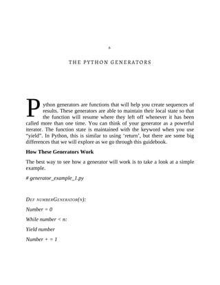 P
6
THE PYTHON GENERATORS
ython generators are functions that will help you create sequences of
results. These generators are able to maintain their local state so that
the function will resume where they left off whenever it has been
called more than one time. You can think of your generator as a powerful
iterator. The function state is maintained with the keyword when you use
“yield”. In Python, this is similar to using ‘return’, but there are some big
differences that we will explore as we go through this guidebook.
How These Generators Work
The best way to see how a generator will work is to take a look at a simple
example.
# generator_example_1.py
DEF NUMBERGENERATOR(N):
Number = 0
While number < n:
Yield number
Number + = 1
 