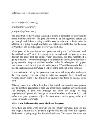 MYGENERATOR = NUMBERGENERATOR(3)
PRINT(NEXT(MYGENERATOR))
print(next(myGeneartor))
print(next(myGenerator))
The code that we have above is going to define a generator for you with the
name ‘numberGenerator’ that gets the value ‘n’ as the argument, before you
go through and define it using a while loop to help with a limit value. In
addition, it is going through and helps you define a variable that has the name
of ‘number’ and then it assigns a zero value with this.
When you call in your instantiated generator using the ‘myGenerator’ with
the method ‘next()’ in it, it is going to go through and run your generator
through the code until the initial ‘yield’ statement. For this example, it is
going to return 1. Even when you get a value returned to you, your function is
going to tend to keep the variable ‘number’ value for when you call up your
function next, and then it grows in value by one. What this means is that it is
able to start up again right where it left off at the next call of the function.
If you decided to call up this generator once more following what we have in
the code already, you are going to raise an exception here. It will say
“StopIteration” since it has finished up and reverted from its internal while
loop.
This may seem a bit silly at first, but it is a useful functionality since you are
able to use these generators to help you create some iterables as you go along.
For example, if you went through and used the ‘list()’ to wrap
‘myGenerator’, you would then get an array of numbers such as [0, 1, 2] back
rather than your generator object. In some cases, this is going to be a bit
easier for you to work with.
What is the Difference Between Yield and Between
Now, there are times when you will use the ‘return’ keyword. You will use
this to get a return of a value from a given function and when this happens,
the function is going to get lost from its local state. This means that when you
 