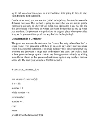 try to call on a function again, or a second time, it is going to have to start
fresh from the first statement.
On the other hand, you can use the ‘yield’ to help keep the state between the
different functions. This method is going to ensure that you are able to get the
function to go back to where it was when you first called it up. So, the one
that you choose will depend on where you want the function to end up when
you are done. Do you want it to go back to its original place where you called
it up, or do you want it to go all the way back to the beginning?
Using Return in a Generator
The generator can use the statement for ‘return’ but only when there isn’t a
return value. The generator will then go on as in any other function return
when it reaches this statement. The return basically tells the program that you
are done and you want it to go back to the rest of the code. Let’s take a look
at how you can change up the code to use these generators simply by adding
in an if else clause so that you can discriminate against any numbers that are
above 20. The code you would use for this includes:
# GENEATOR_EXAMPLE_2.PY
DEF NUMBERGENEATOR(N):
if n < 20:
number = 0
while number < n:
yield number
number +=1
else:
return
print(list(numberGeneator(30)))
 
