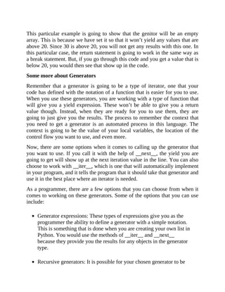 This particular example is going to show that the genitor will be an empty
array. This is because we have set it so that it won’t yield any values that are
above 20. Since 30 is above 20, you will not get any results with this one. In
this particular case, the return statement is going to work in the same way as
a break statement. But, if you go through this code and you get a value that is
below 20, you would then see that show up in the code.
Some more about Generators
Remember that a generator is going to be a type of iterator, one that your
code has defined with the notation of a function that is easier for you to use.
When you use these generators, you are working with a type of function that
will give you a yield expression. These won’t be able to give you a return
value though. Instead, when they are ready for you to use them, they are
going to just give you the results. The process to remember the context that
you need to get a generator is an automated process in this language. The
context is going to be the value of your local variables, the location of the
control flow you want to use, and even more.
Now, there are some options when it comes to calling up the generator that
you want to use. If you call it with the help of __next__, the yield you are
going to get will show up at the next iteration value in the line. You can also
choose to work with __iter__, which is one that will automatically implement
in your program, and it tells the program that it should take that generator and
use it in the best place where an iterator is needed.
As a programmer, there are a few options that you can choose from when it
comes to working on these generators. Some of the options that you can use
include:
Generator expressions: These types of expressions give you as the
programmer the ability to define a generator with a simple notation.
This is something that is done when you are creating your own list in
Python. You would use the methods of __iter__ and __next__
because they provide you the results for any objects in the generator
type.
Recursive generators: It is possible for your chosen generator to be
 