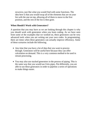 recursive, just like what you would find with some functions. The
idea here is that you would swap all of the elements that are on your
list with the one on top, allowing all of them to move to the first
position, and the rest of the list is then gone.
When Should I Work with Generators?
A question that you may have as we are looking through this chapter is why
you should work with generators when you learn coding. As we have seen
from some of the examples that we worked on, these generators can be very
advanced tools when you are writing out your own codes. In programming,
there are times when these generators can actually improve efficiency. Some
of these scenarios include the following.
Any time that you have a lot of data that you want to process
through. Generators will be useful here because they can offer
calculation on demand. This is a very common method to be used in
stream processing.
You may also use stacked generators in the process of piping. This is
the same way that you would use Unix pipes. Put differently, you are
able to use these generators in order to pipeline a series of operations
to make things easier.
 