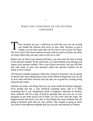 T
7
WHAT ARE ITERTOOLS IN THE PYTHON
LANGUAGE
hese itertools are just a collection of tools that you can use to help
you handle the iterators that occur in your code. Iterators, to put it
simply, are just data types that can be used in one of your for loops.
The list is one of the most common iterators that are used in Python, but there
are many others that you may come to rely on as well.
Before you are able to get started with these, you must take the time to bring
in the itertools module. At the same time, it is often helpful to go through and
import your operator module. This is not always necessary, but you will find
that with many of your own personal codes, the operator module can be
handy to have around.
The itertools module is going to hold onto a bunch of functions. We are going
to spend some time talking about some of the different things that you can do
in your code with these itertools and why they are so good for creating strong
and powerful codes.
Itertools are really cool things that you can work within the Python language.
Even though this has a very technical sounding name, and it is often
something that is not emphasized much in beginner materials on Python,
these itertools will be a type of built-in package that you can use in your
programs to get more power out of them. As you work with this topic, the
biggest barrier that there is for this, is that Python has many methods that are
going to perform tasks that are very similar. This chapter is going to show
you some of the different methods that you can use with itertools in Python.
 