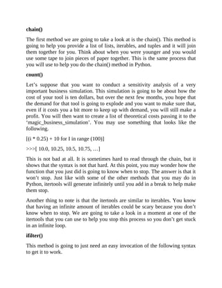 chain()
The first method we are going to take a look at is the chain(). This method is
going to help you provide a list of lists, iterables, and tuples and it will join
them together for you. Think about when you were younger and you would
use some tape to join pieces of paper together. This is the same process that
you will use to help you do the chain() method in Python.
count()
Let’s suppose that you want to conduct a sensitivity analysis of a very
important business simulation. This simulation is going to be about how the
cost of your tool is ten dollars, but over the next few months, you hope that
the demand for that tool is going to explode and you want to make sure that,
even if it costs you a bit more to keep up with demand, you will still make a
profit. You will then want to create a list of theoretical costs passing it to the
‘magic_business_simulation’. You may use something that looks like the
following.
[(i * 0.25) + 10 for I in range (100)]
>>>[ 10.0, 10.25, 10.5, 10.75, …]
This is not bad at all. It is sometimes hard to read through the chain, but it
shows that the syntax is not that hard. At this point, you may wonder how the
function that you just did is going to know when to stop. The answer is that it
won’t stop. Just like with some of the other methods that you may do in
Python, itertools will generate infinitely until you add in a break to help make
them stop.
Another thing to note is that the itertools are similar to iterables. You know
that having an infinite amount of iterables could be scary because you don’t
know when to stop. We are going to take a look in a moment at one of the
itertools that you can use to help you stop this process so you don’t get stuck
in an infinite loop.
ifilter()
This method is going to just need an easy invocation of the following syntax
to get it to work.
 