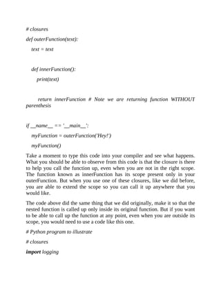# closures
def outerFunction(text):
text = text
def innerFunction():
print(text)
return innerFunction # Note we are returning function WITHOUT
parenthesis
if __name__ == '__main__':
myFunction = outerFunction('Hey!')
myFunction()
Take a moment to type this code into your compiler and see what happens.
What you should be able to observe from this code is that the closure is there
to help you call the function up, even when you are not in the right scope.
The function known as innerFunction has its scope present only in your
outerFunction. But when you use one of these closures, like we did before,
you are able to extend the scope so you can call it up anywhere that you
would like.
The code above did the same thing that we did originally, make it so that the
nested function is called up only inside its original function. But if you want
to be able to call up the function at any point, even when you are outside its
scope, you would need to use a code like this one.
# Python program to illustrate
# closures
import logging
 