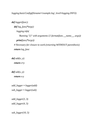 logging.basicConfig(filename='example.log', level=logging.INFO)
def logger(func):
def log_func(*args):
logging.info(
'Running "{}" with arguments {}'.format(func.__name__, args))
print(func(*args))
# Necessary for closure to work (returning WITHOUT parenthesis)
return log_func
def add(x, y):
return x+y
def sub(x, y):
return x-y
add_logger = logger(add)
sub_logger = logger(sub)
add_logger(3, 3)
add_logger(4, 5)
sub_logger(10, 5)
 