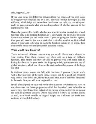 sub_logger(20, 10)
If you want to see the difference between these two codes, all you need to do
is bring up your compiler and try it out. You will see that the output is a bit
different, which helps you to see how the closure can help you out with your
code, so you can reach what you need regardless of whether you are in the
right scope or not.
Basically, you need to decide whether you want to be able to reach the nested
function only in its original function, or if you would like to be able to reach
it no matter where you are in the code. If you are going for the first option,
then you will need to just use a code that is similar to what we first talked
about. If you want to be able to reach the function outside of its scope, then
you need to make sure that you add in a closure to help.
When would I use Closures?
There are several different reasons why you would like to use a closure in
your coding. First, these closures are often used as a type of callback
function. This means that they are able to provide you with some sort of
hiding for the data. In your code, this is going to help you reduce the use of
global variables, which can clean up the code and can keep some of the bugs
out of it.
In addition, these closures can help with functions. If you are trying to work
with a few functions at the same time, closures can be a good and efficient
way to deal with these. But, if you do plan to have a lot of different functions
in the code, then you will want to go with a class.
It will often depend on your end result when it comes to whether you want to
use closures or not. Some programmers find that they don’t need to be able to
access their nested functions outside of its current scope, so there is no reason
for them to use these closures. Others may need it to show up in other places
as well, or to work outside its original scope, and a closure can make that
easier to accomplish for them.
 