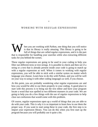 W
9
WORKING WITH REGULAR EXPRESSIONS
hen you are working with Python, one thing that you will notice
is that its library is really amazing. This library is going to be
full of things that are called regular expressions, and it is the part
that is responsible for handling your searches while also extracting different
tasks for you behind the scenes.
These regular expressions are going to be used in your coding to help you
filter out different texts or text strings. It is possible to check and then see if a
string or a text that is already present inside your code is going to match up
with a regular expression as well. When it comes to working with regular
expressions, you will be able to stick with a similar syntax no matter which
language you choose. Learn how to do this with Python, and you will be well
on your way to using it with other coding languages as well, if you choose.
At this point, you are probably wondering what regular expressions are and
how you would be able to use them properly in your coding. A good place to
start with this process is to bring out the text editor and have your program
locate a word that was spelled in two different manners in your code. We are
going to help you do a few things with the use of regular expressions to help
clear out confusions that would come with this problem.
Of course, regular expressions open up a world of things that you are able to
do with your code. This is why it is so important to learn how to use them the
proper way. If you want to start using these in your code, the first step is to
import your expression library. You can do this when you first start up the
program because you will probably use it quite a bit.
 