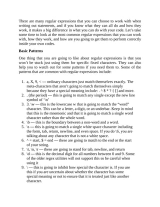 There are many regular expressions that you can choose to work with when
writing out statements, and if you know what they can all do and how they
work, it makes a big difference in what you can do with your code. Let’s take
some time to look at the most common regular expressions that you can work
with, how they work, and how are you going to get them to perform correctly
inside your own codes.
Basic Patterns
One thing that you are going to like about regular expressions is that you
won’t be stuck just using them for specific fixed characters. They can also
help you to watch out for some patterns if you need them to. Some of the
patterns that are common with regular expressions include:
1. a, X, 9, < — ordinary characters just match themselves exactly. The
meta-characters that aren’t going to match themselves simply
because they have a special meaning include: . ^ $ * ? { [] and more.
2. . (the period) — this is going to match any single except the new line
symbol of ‘n’
3. 3. w — this is the lowercase w that is going to match the “word”
character. This can be a letter, a digit, or an underbar. Keep in mind
that this is the mnemonic and that it is going to match a single word
character rather than the whole word.
4. b — this is the boundary between a non-word and a word.
5. s — this is going to match a single white space character including
the form, tab, return, newline, and even space. If you do S, you are
talking about any character that is not a white space.
6. ^ = start, $ = end — these are going to match to the end or the start
of your string.
7. t, n, r — these are going to stand for tab, newline, and return
8. d — this is the decimal digit for all numbers between 0 and 9. Some
of the older regex utilities will not support this so be careful when
using it
9.  — this is going to inhibit how special the character is. If you use
this if you are uncertain about whether the character has some
special meaning or not to ensure that it is treated just like another
character.
 