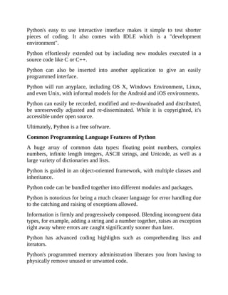 Python's easy to use interactive interface makes it simple to test shorter
pieces of coding. It also comes with IDLE which is a "development
environment".
Python effortlessly extended out by including new modules executed in a
source code like C or C++.
Python can also be inserted into another application to give an easily
programmed interface.
Python will run anyplace, including OS X, Windows Environment, Linux,
and even Unix, with informal models for the Android and iOS environments.
Python can easily be recorded, modified and re-downloaded and distributed,
be unreservedly adjusted and re-disseminated. While it is copyrighted, it's
accessible under open source.
Ultimately, Python is a free software.
Common Programming Language Features of Python
A huge array of common data types: floating point numbers, complex
numbers, infinite length integers, ASCII strings, and Unicode, as well as a
large variety of dictionaries and lists.
Python is guided in an object-oriented framework, with multiple classes and
inheritance.
Python code can be bundled together into different modules and packages.
Python is notorious for being a much cleaner language for error handling due
to the catching and raising of exceptions allowed.
Information is firmly and progressively composed. Blending incongruent data
types, for example, adding a string and a number together, raises an exception
right away where errors are caught significantly sooner than later.
Python has advanced coding highlights such as comprehending lists and
iterators.
Python's programmed memory administration liberates you from having to
physically remove unused or unwanted code.
 