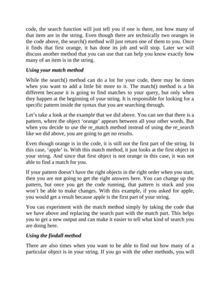 code, the search function will just tell you if one is there, not how many of
that item are in the string. Even though there are technically two oranges in
the code above, the search() method will just return one of them to you. Once
it finds that first orange, it has done its job and will stop. Later we will
discuss another method that you can use that can help you know exactly how
many of an item is in the string.
Using your match method
While the search() method can do a lot for your code, there may be times
when you want to add a little bit more to it. The match() method is a bit
different because it is going to find matches to your query, but only when
they happen at the beginning of your string. It is responsible for looking for a
specific pattern inside the syntax that you are searching through.
Let’s take a look at the example that we did above. You can see that there is a
pattern, where the object ‘orange’ appears between all your other words. But
when you decide to use the re_match method instead of using the re_search
like we did above, you are going to get no results.
Even though orange is in the code, it is still not the first part of the string. In
this case, ‘apple’ is. With this match method, it just looks at the first object in
your string. And since that first object is not orange in this case, it was not
able to find a match for you.
If your pattern doesn’t have the right objects in the right order when you start,
then you are not going to get the right answers here. You can change up the
pattern, but once you get the code running, that pattern is stuck and you
won’t be able to make changes. With this example, if you asked for apple,
you would get a result because apple is the first part of your string.
You can experiment with the match method simply by taking the code that
we have above and replacing the search part with the match part. This helps
you to get a new output and can make it easier to tell what kind of search you
are doing here.
Using the findall method
There are also times when you want to be able to find out how many of a
particular object is in your string. If you go with the other methods, you will
 