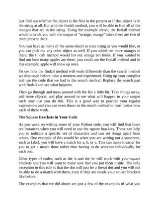 just find out whether the object is the first in the pattern or if that object is in
the string at all. But with the findall method, you will be able to find all of the
oranges that are in the string. Using the example above, the findall method
would provide you with the output of “orange, orange” since there are two of
them present there.
You can have as many of the same object in your string as you would like, or
you can pick out any other object as well. If you added ten more oranges in
there, the findall method would list out orange ten times. If you wanted to
find out how many apples are there, you could use the findall method and in
this example, apple will show up once.
To see how the findall method will work differently than the search method
we discussed before, take a moment and experiment. Bring up your compiler
and use the code that we had in the search method. Replace the search part
with findall and see what happens.
Then go through and mess around with the list a little bit. Take things away,
add more objects, and play around to see what will happen to your output
each time that you do this. This is a good way to practice your regular
expressions and you can even throw in the match method to learn better how
each of these work.
The Square Brackets in Your Code
As you work on writing some of your Python code, you will find that there
are instances when you will need to use the square brackets. These can help
you to indicate a specific set of characters and can set things apart from
others. One example of this would be when you are writing out a statement,
such as [abc], you will have a match for a, b, or c. This can make it easier for
you to get a match done rather than having to do searches individually for
each one.
Other types of codes, such as the s and the w will work with your square
brackets and you will want to make sure that you put them inside. The only
exception to this rule is that the dot will just be a literal dot and you will not
be able to do a match with them, even if they are inside your square brackets
like before.
The examples that we did above are just a few of the examples of what you
 