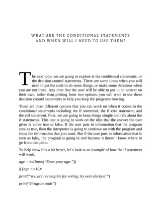 T
WHAT ARE THE CONDITIONAL STATEMENTS
AND WHEN WILL I NEED TO USE THEM?
he next topic we are going to explore is the conditional statements, or
the decision control statements. There are some times when you will
need to get the code to do some things, or make some decisions when
you are not there. Any time that the user will be able to put in an answer on
their own, rather than picking from two options, you will want to use these
decision control statements to help you keep the programs moving.
There are three different options that you can work on when it comes to the
conditional statements including the if statement, the if else statement, and
the elif statement. First, we are going to keep things simple and talk about the
if statements. This one is going to work on the idea that the answer the user
gives is either true or false. If the user puts in information that the program
sees as true, then the interpreter is going to continue on with the program and
show the information that you want. But if the user puts in information that is
seen as false, the program is going to end because it doesn’t know where to
go from that point.
To help show this a bit better, let’s look at an example of how the if statement
will work.
age = int(input(“Enter your age:”))
if (age <=18):
print(“You are not eligible for voting, try next election!”)
print(“Program ends”)
 