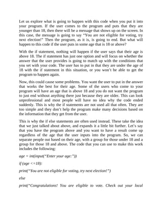 Let us explore what is going to happen with this code when you put it into
your program. If the user comes to the program and puts that they are
younger than 18, then there will be a message that shows up on the screen. In
this case, the message is going to say “You are not eligible for voting, try
next election!” Then the program, as it is, is going to end. But what will
happen to this code if the user puts in some age that is 18 or above?
With the if statement, nothing will happen if the user says that their age is
above 18. The if statement has just one option and will focus on whether the
answer that the user provides is going to match up with the conditions that
you set with your code. The user has to put in that they are under the age of
18 with the if statement in this situation, or you won’t be able to get the
program to happen again.
Now, this could cause some problems. You want the user to put in the answer
that works the best for their age. Some of the users who come to your
program will have an age that is above 18 and you do not want the program
to just end without anything there just because they are older. This can look
unprofessional and most people will have no idea why the code ended
suddenly. This is why the if statements are not used all that often. They are
too simple and they don’t help the program make many decisions based on
the information that they get from the user.
This is why the if else statements are often used instead. These take the idea
that we just talked about above, and expands it a little bit further. Let’s say
that you have the program above and you want to have a result come up
regardless of the age that the user inputs into the program. So, we can
separate people out based on their age, with a group for those under 18 and a
group for those 18 and above. The code that you can use to make this work
includes the following:
age = int(input(“Enter your age:”))
if (age <=18):
print(“You are not eligible for voting, try next election!”)
else
print(“Congratulations! You are eligible to vote. Check out your local
 