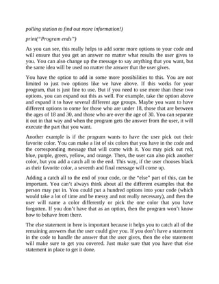 polling station to find out more information!)
print(“Program ends”)
As you can see, this really helps to add some more options to your code and
will ensure that you get an answer no matter what results the user gives to
you. You can also change up the message to say anything that you want, but
the same idea will be used no matter the answer that the user gives.
You have the option to add in some more possibilities to this. You are not
limited to just two options like we have above. If this works for your
program, that is just fine to use. But if you need to use more than these two
options, you can expand out this as well. For example, take the option above
and expand it to have several different age groups. Maybe you want to have
different options to come for those who are under 18, those that are between
the ages of 18 and 30, and those who are over the age of 30. You can separate
it out in that way and when the program gets the answer from the user, it will
execute the part that you want.
Another example is if the program wants to have the user pick out their
favorite color. You can make a list of six colors that you have in the code and
the corresponding message that will come with it. You may pick out red,
blue, purple, green, yellow, and orange. Then, the user can also pick another
color, but you add a catch all to the end. This way, if the user chooses black
as their favorite color, a seventh and final message will come up.
Adding a catch all to the end of your code, or the “else” part of this, can be
important. You can’t always think about all the different examples that the
person may put in. You could put a hundred options into your code (which
would take a lot of time and be messy and not really necessary), and then the
user will name a color differently or pick the one color that you have
forgotten. If you don’t have that as an option, then the program won’t know
how to behave from there.
The else statement in here is important because it helps you to catch all of the
remaining answers that the user could give you. If you don’t have a statement
in the code to handle the answer that the user gives, then the else statement
will make sure to get you covered. Just make sure that you have that else
statement in place to get it done.
 