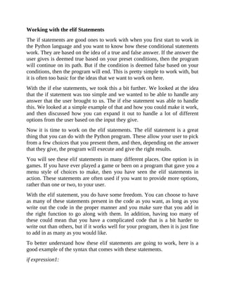 Working with the elif Statements
The if statements are good ones to work with when you first start to work in
the Python language and you want to know how these conditional statements
work. They are based on the idea of a true and false answer. If the answer the
user gives is deemed true based on your preset conditions, then the program
will continue on its path. But if the condition is deemed false based on your
conditions, then the program will end. This is pretty simple to work with, but
it is often too basic for the ideas that we want to work on here.
With the if else statements, we took this a bit further. We looked at the idea
that the if statement was too simple and we wanted to be able to handle any
answer that the user brought to us. The if else statement was able to handle
this. We looked at a simple example of that and how you could make it work,
and then discussed how you can expand it out to handle a lot of different
options from the user based on the input they give.
Now it is time to work on the elif statements. The elif statement is a great
thing that you can do with the Python program. These allow your user to pick
from a few choices that you present them, and then, depending on the answer
that they give, the program will execute and give the right results.
You will see these elif statements in many different places. One option is in
games. If you have ever played a game or been on a program that gave you a
menu style of choices to make, then you have seen the elif statements in
action. These statements are often used if you want to provide more options,
rather than one or two, to your user.
With the elif statement, you do have some freedom. You can choose to have
as many of these statements present in the code as you want, as long as you
write out the code in the proper manner and you make sure that you add in
the right function to go along with them. In addition, having too many of
these could mean that you have a complicated code that is a bit harder to
write out than others, but if it works well for your program, then it is just fine
to add in as many as you would like.
To better understand how these elif statements are going to work, here is a
good example of the syntax that comes with these statements.
if expression1:
 